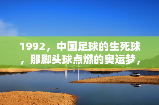1992，中国足球的生死球，那脚头球点燃的奥运梦，1992中国足球生死球，头球点燃奥运梦