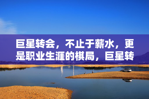 巨星转会，不止于薪水，更是职业生涯的棋局，巨星转会，薪金之外的职业棋局