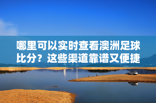 哪里可以实时查看澳洲足球比分?这些渠道靠谱又便捷!实时查看澳洲足球比分,靠谱又便捷的渠道