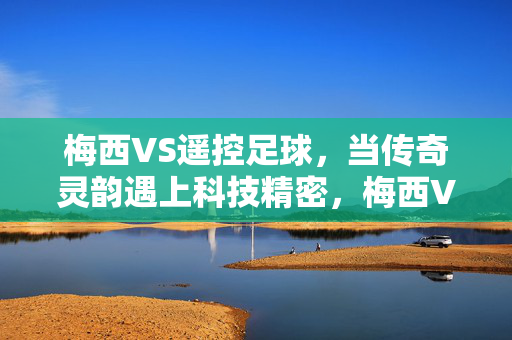 梅西VS遥控足球，当传奇灵韵遇上科技精密，梅西VS遥控足球，传奇灵韵遇上科技精密
