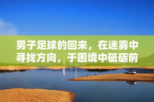 男子足球的回来，在迷雾中寻找方向，于困境中砥砺前行，迷雾寻路，砥砺前行——男子足球归来