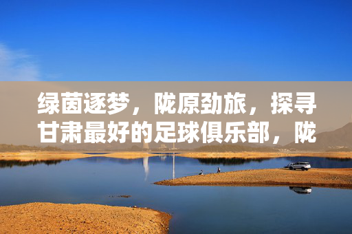 绿茵逐梦，陇原劲旅，探寻甘肃最好的足球俱乐部，陇原劲旅绿茵逐梦，甘肃最佳足球俱乐部