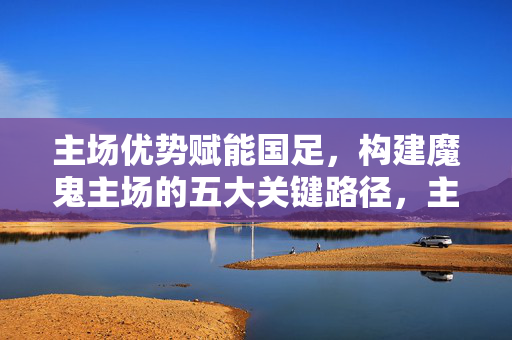 主场优势赋能国足，构建魔鬼主场的五大关键路径，主场优势赋能国足，魔鬼主场构建的五大关键路径
