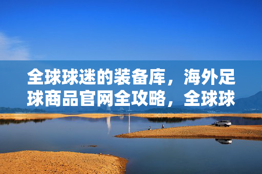 全球球迷的装备库，海外足球商品官网全攻略，全球球迷装备库，海外足球官网全攻略