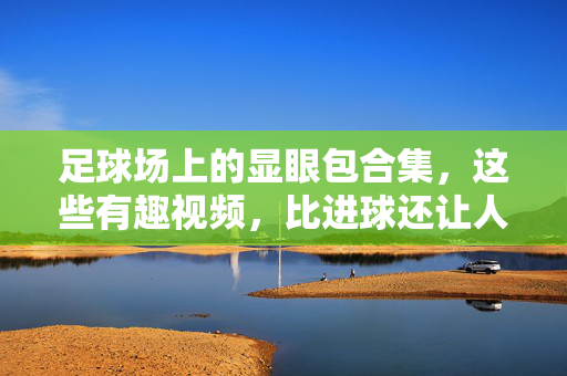 足球场上的显眼包合集，这些有趣视频，比进球还让人上头！足球场显眼包合集，这些比进球还上头的有趣瞬间！