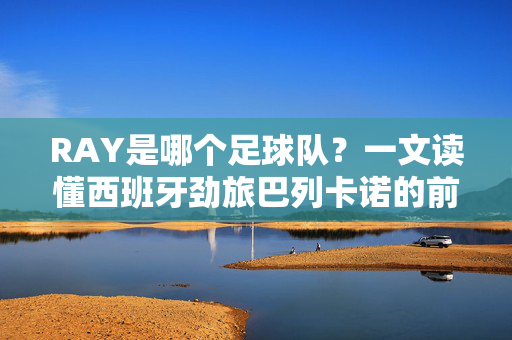 RAY是哪个足球队？一文读懂西班牙劲旅巴列卡诺的前世今生，RAY即巴列卡诺，一文读懂西班牙劲旅的前世今生