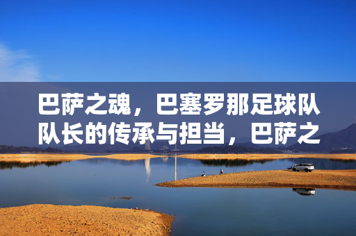 巴萨之魂，巴塞罗那足球队队长的传承与担当，巴萨之魂，队长的传承与担当