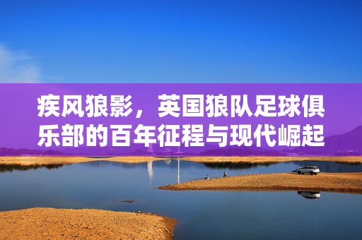疾风狼影，英国狼队足球俱乐部的百年征程与现代崛起，疾风狼影，英国狼队的百年征程与现代崛起
