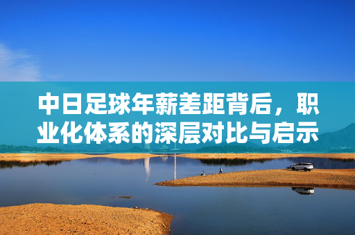 中日足球年薪差距背后，职业化体系的深层对比与启示