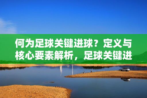 何为足球关键进球？定义与核心要素解析，足球关键进球，定义与核心要素解析