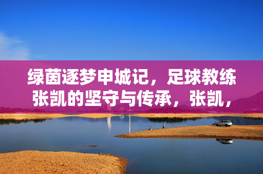绿茵逐梦申城记，足球教练张凯的坚守与传承，张凯，绿茵逐梦申城，坚守与传承