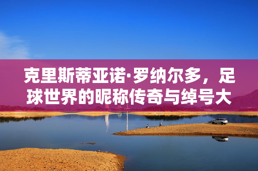 克里斯蒂亚诺·罗纳尔多，足球世界的昵称传奇与绰号大全，克里斯蒂亚诺·罗纳尔多，足球世界的昵称绰号传奇大全