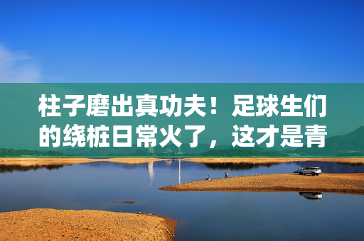 柱子磨出真功夫！足球生们的绕桩日常火了，这才是青春该有的样子