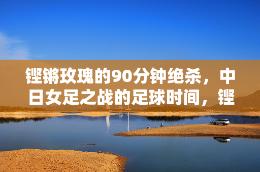 铿锵玫瑰的90分钟绝杀,中日女足之战的足球时间,铿锵玫瑰90分钟绝杀力克日本女足