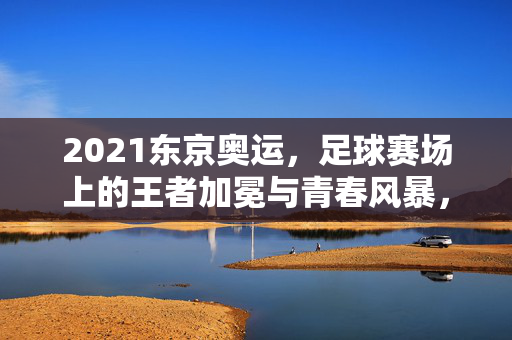 2021东京奥运，足球赛场上的王者加冕与青春风暴，东京奥运足球赛场，王者加冕与青春风暴