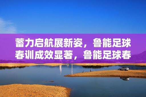 蓄力启航展新姿,鲁能足球春训成效显著,鲁能足球春训蓄力启航展新姿,成效显著