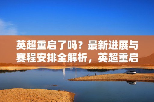 英超重启了吗？最新进展与赛程安排全解析，英超重启最新进展与赛程安排全解析