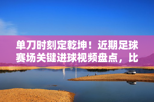 单刀时刻定乾坤！近期足球赛场关键进球视频盘点，比分背后的攻防博弈，单刀时刻定乾坤！近期足球关键进球盘点，攻防博弈的胜负瞬间