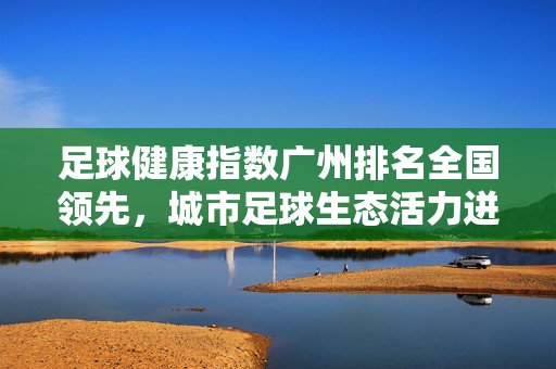 足球健康指数广州排名全国领先，城市足球生态活力迸发，足球健康指数广州全国领先 城市足球生态活力迸发