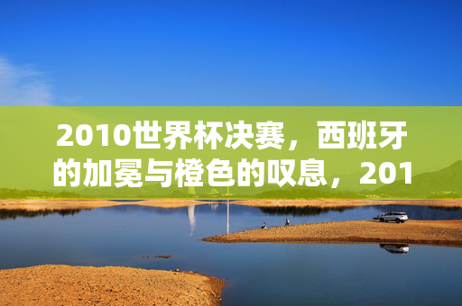 2010世界杯决赛，西班牙的加冕与橙色的叹息，2010世界杯决赛，西班牙加冕与橙色叹息