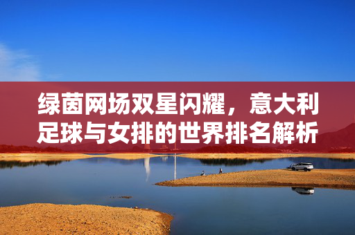 绿茵网场双星闪耀,意大利足球与女排的世界排名解析,意大利足球女排双星闪耀世界排名解析