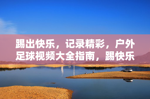 踢出快乐,记录精彩,户外足球视频大全指南,踢快乐,录精彩,户外足球视频大全指南