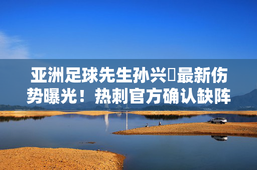 亚洲足球先生孙兴慜最新伤势曝光!热刺官方确认缺阵多周,国家队世预赛恐蒙阴影,孙兴慜官方确认伤缺多周 世预赛前景蒙阴影