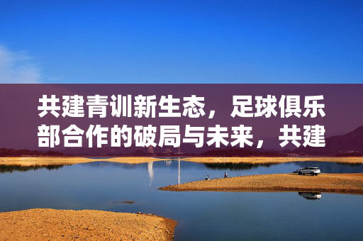 共建青训新生态,足球俱乐部合作的破局与未来,共建青训新生态,足球俱乐部合作的破局与未来