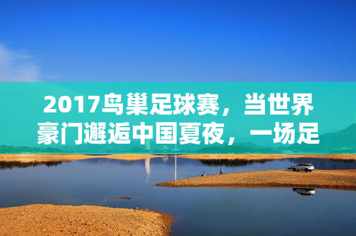 2017鸟巢足球赛,当世界豪门邂逅中国夏夜,一场足球盛宴的激情回响,2017鸟巢足球赛,世界豪门的夏夜足球盛宴