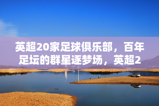英超20家足球俱乐部,百年足坛的群星逐梦场,英超20强,百年足坛的群星逐梦场