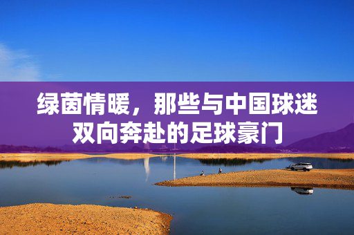 绿茵情暖，那些与中国球迷双向奔赴的足球豪门