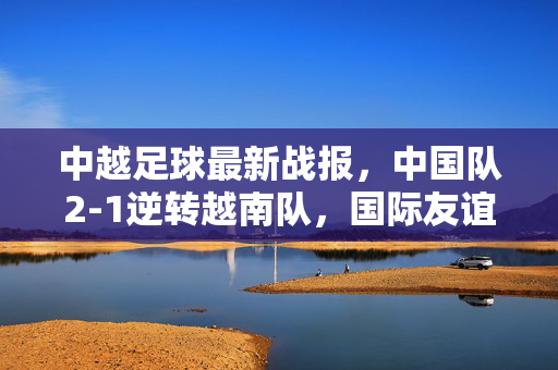 中越足球最新战报,中国队2-1逆转越南队,国际友谊赛展现韧性,中越足球友谊赛,中国队2-1逆转越南队展韧性
