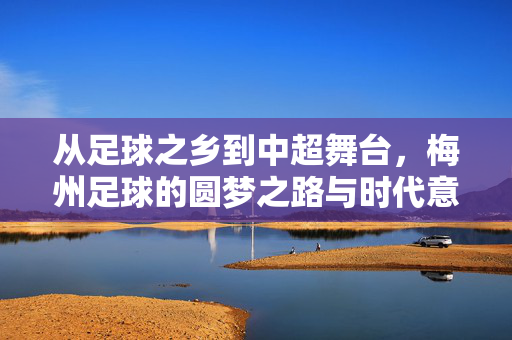 从足球之乡到中超舞台,梅州足球的圆梦之路与时代意义,从足球之乡到中超舞台,梅州足球的圆梦之路与时代意义