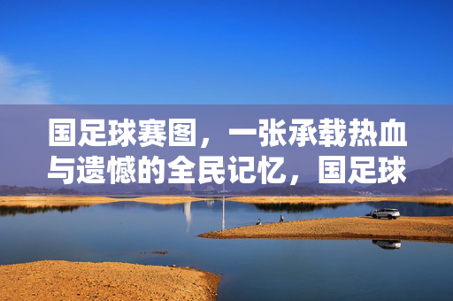 国足球赛图，一张承载热血与遗憾的全民记忆，国足球赛图，承载全民记忆的热血与遗憾