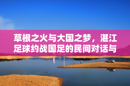 草根之火与大国之梦，湛江足球约战国足的民间对话与时代回响，草根对话大国梦，湛江足球约战国足的时代回响