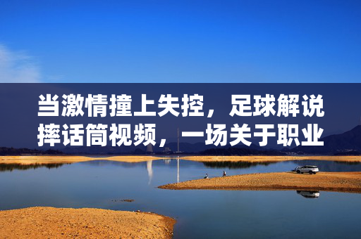 当激情撞上失控，足球解说摔话筒视频，一场关于职业与情绪的公共讨论，当激情撞上失控，足球解说摔话筒的职业情绪之辩