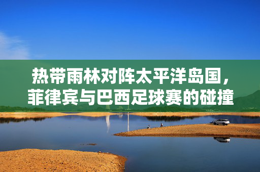 热带雨林对阵太平洋岛国，菲律宾与巴西足球赛的碰撞与启示，热带雨林对阵太平洋岛国，菲巴足球碰撞的启示