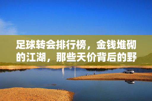 足球转会排行榜，金钱堆砌的江湖，那些天价背后的野心与博弈，足球转会，金钱江湖的天价野心博弈
