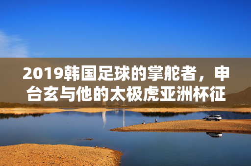 2019韩国足球的掌舵者,申台玄与他的太极虎亚洲杯征程,申台玄与太极虎,2019亚洲杯征程