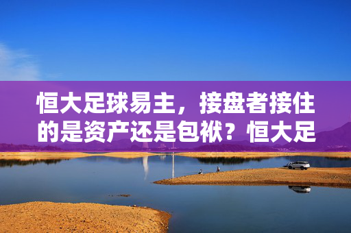 恒大足球易主,接盘者接住的是资产还是包袱?恒大足球易主,接盘者接住的是资产还是包袱?