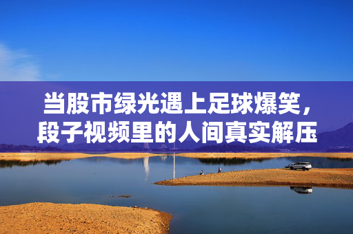 当股市绿光遇上足球爆笑，段子视频里的人间真实解压阀，股市绿光遇上足球爆笑，段子视频里的真实解压