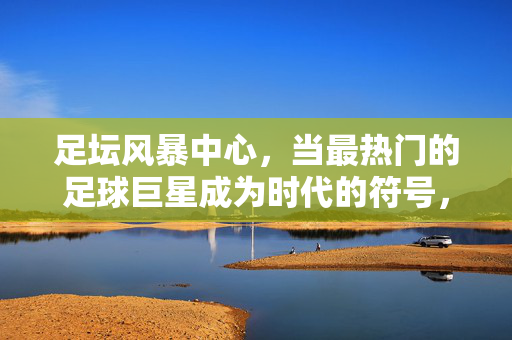 足坛风暴中心,当最热门的足球巨星成为时代的符号,足坛风暴中心,巨星成时代符号
