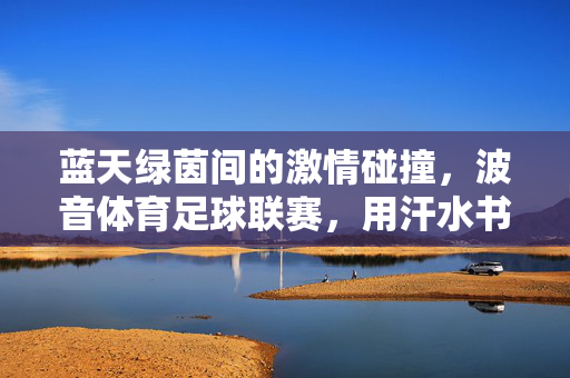 蓝天绿茵间的激情碰撞，波音体育足球联赛，用汗水书写团队新篇，波音体育足球联赛，激情碰撞，汗水书写团队新篇