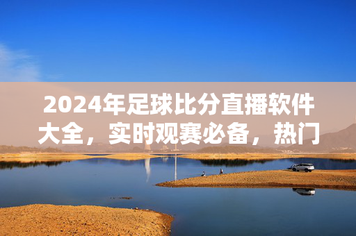 2024年足球比分直播软件大全，实时观赛必备，热门应用推荐，2024年足球比分直播软件大全，实时观赛必备热门应用