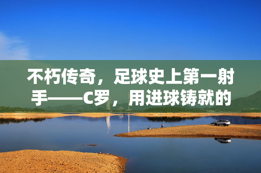 不朽传奇,足球史上第一射手——C罗,用进球铸就的永恒丰碑,C罗,足球史第一射手,进球铸就永恒丰碑