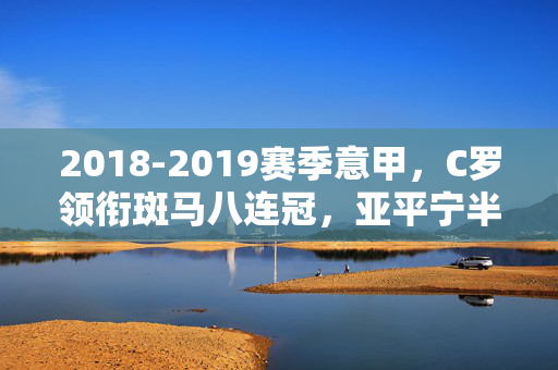 2018-2019赛季意甲,C罗领衔斑马八连冠,亚平宁半岛的群雄逐鹿与激情回响,C罗领衔斑马八连冠,2018-2019赛季意甲群雄逐鹿与激情回响