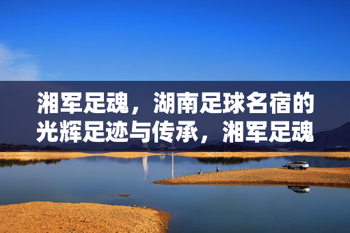 湘军足魂，湖南足球名宿的光辉足迹与传承，湘军足魂，湖南足球名宿的光辉足迹与传承