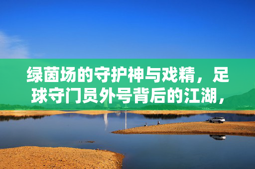 绿茵场的守护神与戏精,足球守门员外号背后的江湖,守护神与戏精,足球守门员外号江湖
