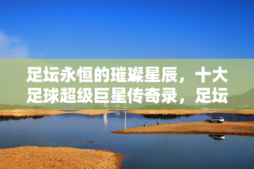 足坛永恒的璀璨星辰,十大足球超级巨星传奇录,足坛十大超级巨星传奇
