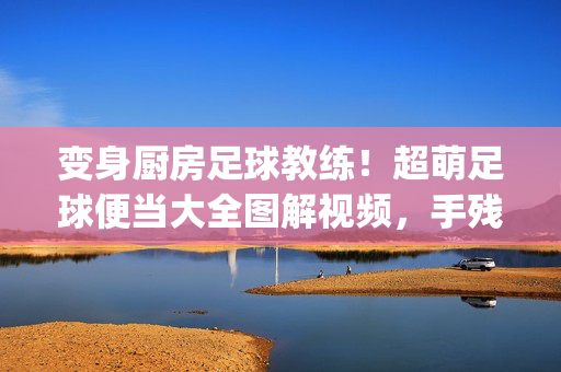 变身厨房足球教练!超萌足球便当大全图解视频,手残党也能轻松get,超萌足球便当图解视频,手残党秒变厨房教练!